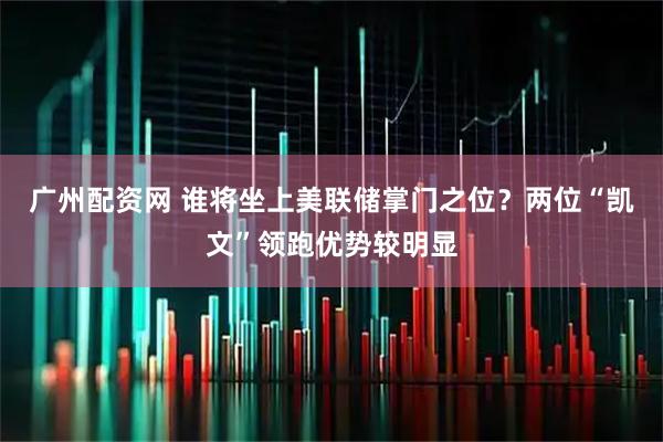 广州配资网 谁将坐上美联储掌门之位？两位“凯文”领跑优势较明显