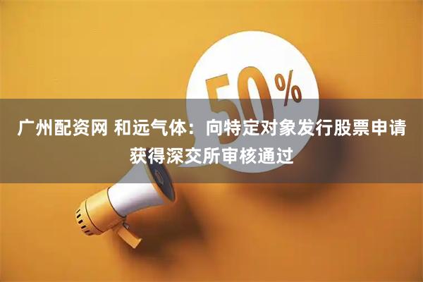 广州配资网 和远气体：向特定对象发行股票申请获得深交所审核通过
