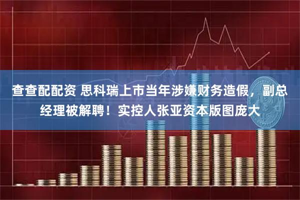 查查配配资 思科瑞上市当年涉嫌财务造假，副总经理被解聘！实控人张亚资本版图庞大