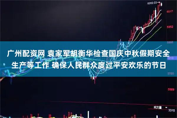 广州配资网 袁家军胡衡华检查国庆中秋假期安全生产等工作 确保人民群众度过平安欢乐的节日