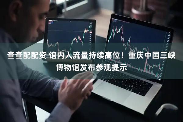 查查配配资 馆内人流量持续高位！重庆中国三峡博物馆发布参观提示