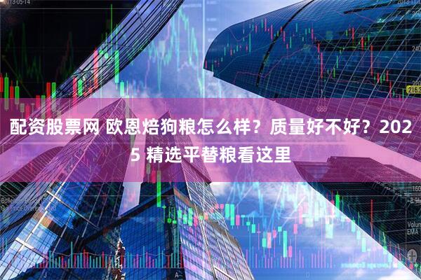配资股票网 欧恩焙狗粮怎么样？质量好不好？2025 精选平替粮看这里