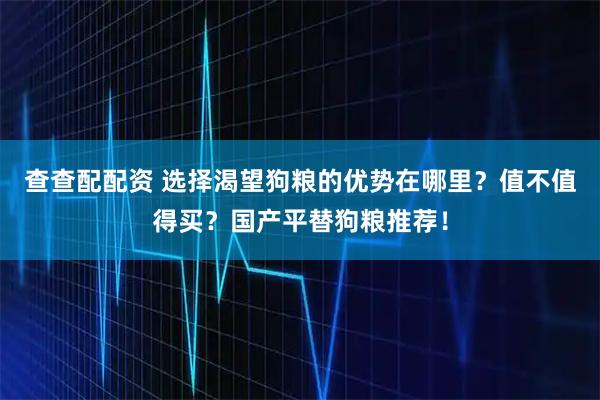 查查配配资 选择渴望狗粮的优势在哪里？值不值得买？国产平替狗粮推荐！