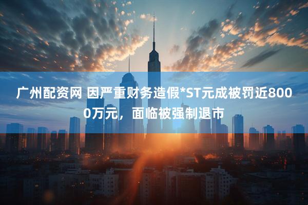 广州配资网 因严重财务造假*ST元成被罚近8000万元，面临被强制退市
