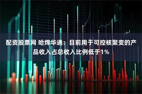 配资股票网 哈焊华通：目前用于可控核聚变的产品收入占总收入比例低于1%