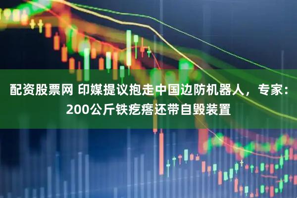 配资股票网 印媒提议抱走中国边防机器人，专家：200公斤铁疙瘩还带自毁装置