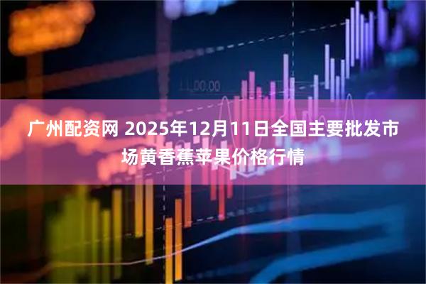 广州配资网 2025年12月11日全国主要批发市场黄香蕉苹果价格行情