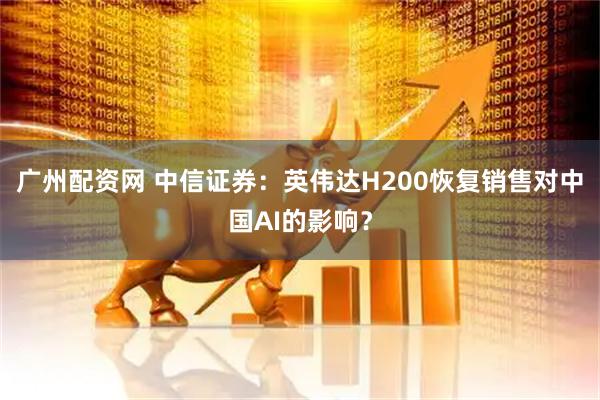 广州配资网 中信证券：英伟达H200恢复销售对中国AI的影响？