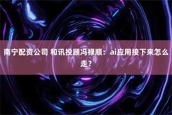 南宁配资公司 和讯投顾冯禄顺：ai应用接下来怎么走？