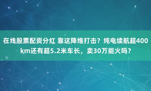 在线股票配资分红 靠这降维打击？纯电续航超400km还有超5.2米车长，卖30万能火吗？