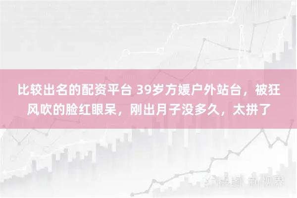 比较出名的配资平台 39岁方媛户外站台，被狂风吹的脸红眼呆，刚出月子没多久，太拼了