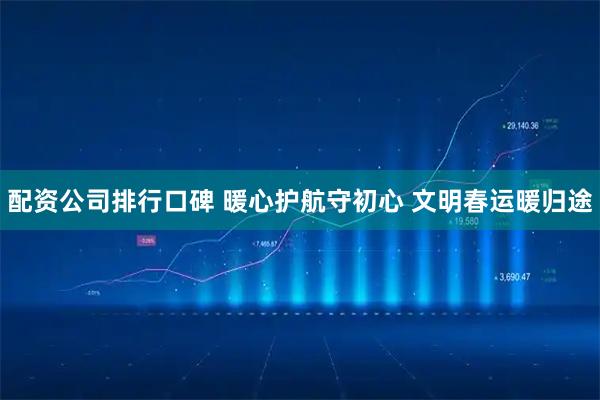 配资公司排行口碑 暖心护航守初心 文明春运暖归途