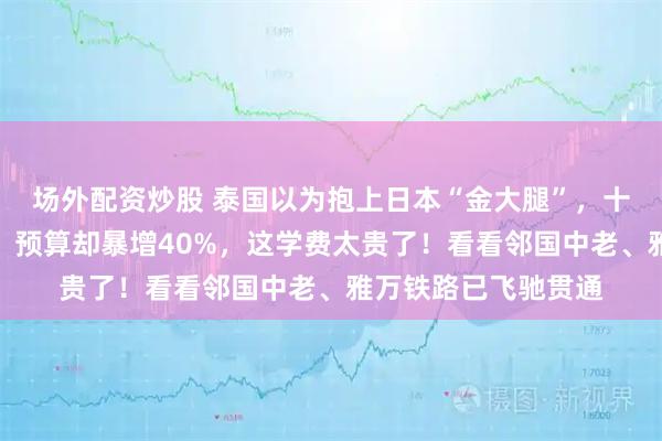 场外配资炒股 泰国以为抱上日本“金大腿”，十年后高铁一寸未通，预算却暴增40%，这学费太贵了！看看邻国中老、雅万铁路已飞驰贯通