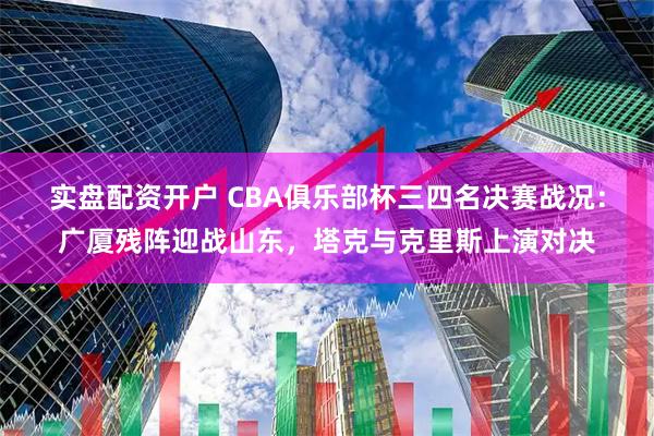 实盘配资开户 CBA俱乐部杯三四名决赛战况：广厦残阵迎战山东，塔克与克里斯上演对决