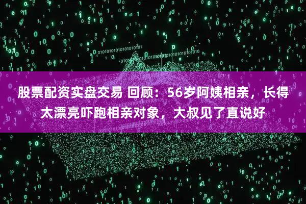 股票配资实盘交易 回顾：56岁阿姨相亲，长得太漂亮吓跑相亲对象，大叔见了直说好