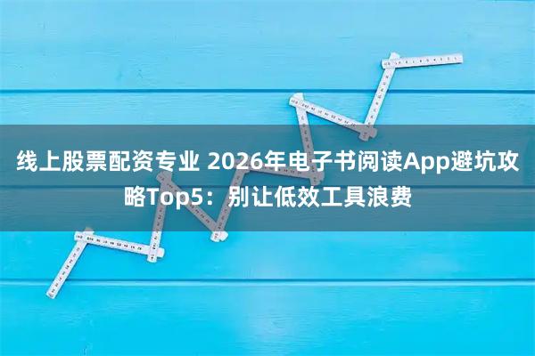 线上股票配资专业 2026年电子书阅读App避坑攻略Top5：别让低效工具浪费