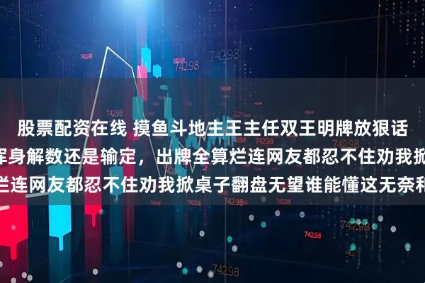 股票配资在线 摸鱼斗地主王主任双王明牌放狠话，手里445566使尽浑身解数还是输定，出牌全算烂连网友都忍不住劝我掀桌子翻盘无望谁能懂这无奈和尴尬