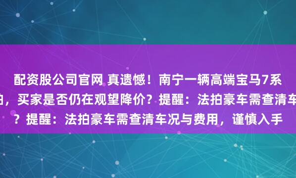 配资股公司官网 真遗憾！南宁一辆高端宝马7系司法拍卖仅1.8万流拍，买家是否仍在观望降价？提醒：法拍豪车需查清车况与费用，谨慎入手