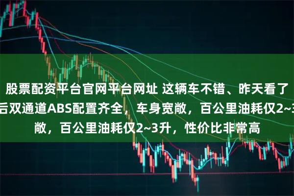 股票配资平台官网平台网址 这辆车不错、昨天看了一下朋友买的，前后双通道ABS配置齐全，车身宽敞，百公里油耗仅2~3升，性价比非常高