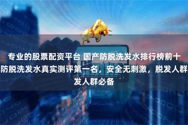 专业的股票配资平台 国产防脱洗发水排行榜前十名，防脱洗发水真实测评第一名，安全无刺激，脱发人群必备