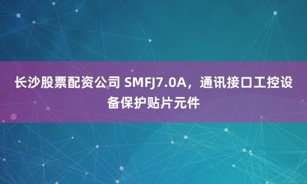长沙股票配资公司 SMFJ7.0A，通讯接口工控设备保护贴片元件
